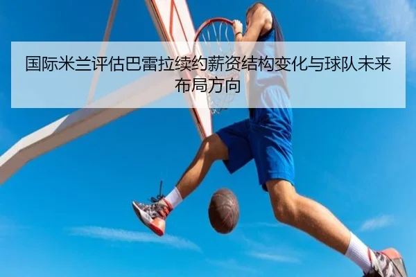 国际米兰评估巴雷拉续约薪资结构变化与球队未来布局方向