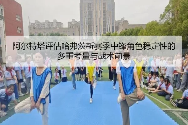 阿尔特塔评估哈弗茨新赛季中锋角色稳定性的多重考量与战术前景