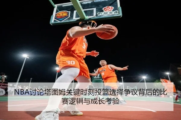 NBA讨论塔图姆关键时刻投篮选择争议背后的比赛逻辑与成长考验