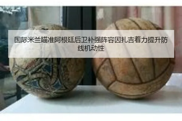 国际米兰瞄准阿根廷后卫补强阵容因扎吉着力提升防线机动性